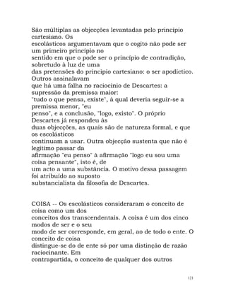 São múltiplas as objecções levantadas pelo princípio
cartesiano. Os
escolásticos argumentavam que o cogito não pode ser
um primeiro princípio no
sentido em que o pode ser o princípio de contradição,
sobretudo à luz de uma
das pretensões do princípio cartesiano: o ser apodíctico.
Outros assinalavam
que há uma falha no raciocínio de Descartes: a
supressão da premissa maior:
"tudo o que pensa, existe", à qual deveria seguir-se a
premissa menor, "eu
penso", e a conclusão, "logo, existo". O próprio
Descartes já respondeu às
duas objecções, as quais são de natureza formal, e que
os escolásticos
continuam a usar. Outra objecção sustenta que não é
legítimo passar da
afirmação "eu penso" à afirmação "logo eu sou uma
coisa pensante", isto é, de
um acto a uma substância. O motivo dessa passagem
foi atribuído ao suposto
substancialista da filosofia de Descartes.
COISA -- Os escolásticos consideraram o conceito de
coisa como um dos
conceitos dos transcendentais. A coisa é um dos cinco
modos de ser e o seu
modo de ser corresponde, em geral, ao de todo o ente. O
conceito de coisa
distingue-se do de ente só por uma distinção de razão
raciocinante. Em
contrapartida, o conceito de qualquer dos outros
121
 