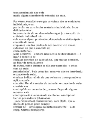 transcendentais não é de
modo algum sinónimo do conceito de ente.
Por vezes, considera-se que as coisas são as entidades
individuais, e em
particular as existências materiais individuais. Estas
definições têm o
inconveniente de ser demasiado vagas (e o conceito de
entidade individual não
é de modo algum preciso) ou demasiado restritas (pois o
conceito de coisa
enquanto um dos modos de ser do ente tem maior
extensão do que o conceito de
coisa material).
Mais aceitável -- embora não isento de dificuldades -- é
ligar o conceito de
coisa ao conceito de substância. Em muitas ocasiões,
ao falar de uma falamos
da outra, como quando se diz, por exemplo: "a coisa
com as suas
propriedades". Seja como for, uma vez que se introduziu
o conceito de coisa,
é mister indicar ainda de que coisas se trata quando se
aplica aquele
conceito. Um dos modos de entender o conceito de coisa
consiste em
contrapô-lo ao conceito de _pessoa. Segundo alguns
autores, esta
contraposição é meramente mental ou conceptual.
Certos pensadores (chamados
_impersonalistas) consideraram, com efeito, que a
noção de pessoa pode sempre
reduzir-se -- ontológica ou metafisicamente -- à de
coisa. Outros pensadores
122
 