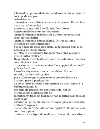 (chamados _personalistas) consideraram que a noção de
coisa pode sempre
reduzir-se --
ontológica e metafisicamente -- à de pessoa. Em ambos
os casos, só uma das
noções corresponde à realidade. Os autores
impersonalistas eram normalmente
_metafisicamente realistas; os autores personalistas
eram normalmente
_metafisicamente personalistas. Outros autores
inclinam-se para considerar
que a noção de coisa não exclui a de pessoa nem a de
pessoa a de coisa; ambas
se referem a realidades fundamentais cuja relação é
mister então explicar.
Do ponto de vista histórico, pode considerar-se que nos
conceitos de coisa e
de pessoa se expressam certas "concepções do mundo"
prévias às várias
filosofias alojadas em cada uma delas. Em certo
sentido, do vocábulo _coisa
pode dizer-se que o pensamento grego clássico se
inclinou para o predomínio
da coisa. Isto equivale a um pensar do tipo "coisista" e
substancialista. O
conceito de pessoa, em contrapartida, vai-se
introduzindo à medida que se
reconhecem tipos de realidade não redutíveis ao fixo, ao
estável, ao
exterior, à figura, etc. De entre esses tipos de realidade,
destacam aquilo a
que se chama "vida íntima" ou "espírito". O cristianismo
contribuiu para
destacar esses tipos de realidade. Em geral, pode dizer-
123
 
