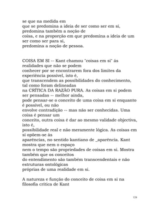 se que na medida em
que se predomina a ideia de ser como ser em si,
predomina também a noção de
coisa, e na proporção em que predomina a ideia de um
ser como ser para si,
predomina a noção de pessoa.
COISA EM SI -- Kant chamou "coisas em si" ás
realidades que não se podem
conhecer por se encontrarem fora dos limites da
experiência possível, isto é,
que transcendem as possibilidades do conhecimento,
tal como foram delineadas
na CRÍTICA DA RAZÃO PURA. As coisas em si podem
ser pensadas -- melhor ainda,
pode pensar-se o conceito de uma coisa em si enquanto
é possível, ou não
envolve contradição -- mas não ser conhecidas. Uma
coisa é pensar um
conceito, outra coisa é dar ao mesmo validade objectiva,
isto é,
possibilidade real e não meramente lógica. As coisas em
si opõem-se às
aparências, no sentido kantiano de _aparência. Kant
mostra que nem o espaço
nem o tempo são propriedades de coisas em si. Mostra
também que os conceitos
do entendimento são também transcendentais e não
estruturas ontológicas
próprias de uma realidade em si.
A natureza e função do conceito de coisa em si na
filosofia crítica de Kant
124
 