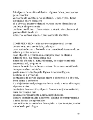 foi objecto de muitos debates, alguns deles provocados
pelo carácter
vacilante do vocabulário kantiano. Umas vezes, Kant
distingue entre coisa em
si e objecto transcendental. outras vezes identifica-os
ou deixa simplesmente
de falar no último. Umas vezes, a noção de coisa em si
parece distinta da de
númeno; outras vezes, é praticamente idêntica.
COMPREENSÃO -- chama-se compreensão de um
conceito ao seu conteúdo, pelo qual
deve entender-se o facto de um conceito determinado se
referir precisamente a
esse objecto determinado. compreensão conteúdo
diferem pois, da mera soma das
notas do objecto e, naturalmente, do objecto próprio
enquanto tal, enquanto
termo de referência dessas notas. Este novo sentido da
compreensão-conteúdo,
posto em circulação pela lógica fenomenológica,
destina-se a evitar as
confusões de certas lógicas entre o conceito e o objecto,
bem como o conceito
e o objecto formal; chega-se deste modo a uma distinção
rigorosa entre
conteúdo do conceito, objecto formal e objecto material,
cuja correlação não
equivale forçosamente a uma identificação.
Noutro sentido muito diferente, chama-se compreensão
a uma forma de apreensão
que refere às expressões do espírito e que se opõe, como
método da psicologia
125
 