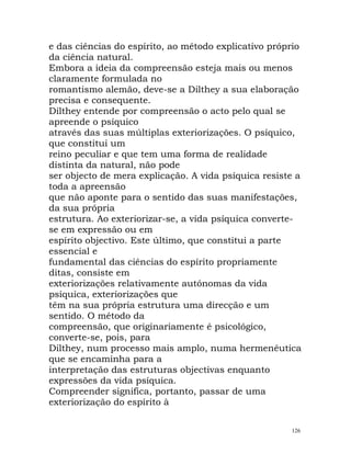 e das ciências do espírito, ao método explicativo próprio
da ciência natural.
Embora a ideia da compreensão esteja mais ou menos
claramente formulada no
romantismo alemão, deve-se a Dilthey a sua elaboração
precisa e consequente.
Dilthey entende por compreensão o acto pelo qual se
apreende o psíquico
através das suas múltiplas exteriorizações. O psíquico,
que constitui um
reino peculiar e que tem uma forma de realidade
distinta da natural, não pode
ser objecto de mera explicação. A vida psíquica resiste a
toda a apreensão
que não aponte para o sentido das suas manifestações,
da sua própria
estrutura. Ao exteriorizar-se, a vida psíquica converte-
se em expressão ou em
espírito objectivo. Este último, que constitui a parte
essencial e
fundamental das ciências do espírito propriamente
ditas, consiste em
exteriorizações relativamente autónomas da vida
psíquica, exteriorizações que
têm na sua própria estrutura uma direcção e um
sentido. O método da
compreensão, que originariamente é psicológico,
converte-se, pois, para
Dilthey, num processo mais amplo, numa hermenêutica
que se encaminha para a
interpretação das estruturas objectivas enquanto
expressões da vida psíquica.
Compreender significa, portanto, passar de uma
exteriorização do espírito à
126
 