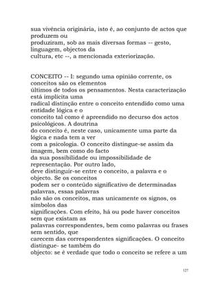 sua vivência originária, isto é, ao conjunto de actos que
produzem ou
produziram, sob as mais diversas formas -- gesto,
linguagem, objectos da
cultura, etc --, a mencionada exteriorização.
CONCEITO -- I: segundo uma opinião corrente, os
conceitos são os elementos
últimos de todos os pensamentos. Nesta caracterização
está implícita uma
radical distinção entre o conceito entendido como uma
entidade lógica e o
conceito tal como é apreendido no decurso dos actos
psicológicos. A doutrina
do conceito é, neste caso, unicamente uma parte da
lógica e nada tem a ver
com a psicologia. O conceito distingue-se assim da
imagem, bem como do facto
da sua possibilidade ou impossibilidade de
representação. Por outro lado,
deve distinguir-se entre o conceito, a palavra e o
objecto. Se os conceitos
podem ser o conteúdo significativo de determinadas
palavras, essas palavras
não são os conceitos, mas unicamente os signos, os
símbolos das
significações. Com efeito, há ou pode haver conceitos
sem que existam as
palavras correspondentes, bem como palavras ou frases
sem sentido, que
carecem das correspondentes significações. O conceito
distingue- se também do
objecto: se é verdade que todo o conceito se refere a um
127
 
