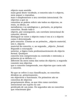 objecto num sentido
mais geral deste vocábulo, o conceito não é o objecto,
nem sequer o reproduz,
mas é simplesmente o seu correlato intencional. Os
objectos a que os
conceitos se podem referir são todos os objectos, os
reais, os ideais, os
metafísicos e os axiológicos e, portanto, os próprios
conceitos. Sendo todo o
objecto, por conseguinte, um correlato intencional do
conceito, deverá
distinguir-se entre o objecto como é em si e o objecto
como é determinado
pelo conceito. Chama-se ao primeiro, _objecto material,
isto é, objecto
material do conceito, e, ao segundo, _objecto _formal.
Segundo a concepção
anterior, a lógica trata predominantemente do objecto
formal. Qualquer
conceito tem compreensão ou conteúdo e extensão; a
primeira já se definiu e é
diferente da mera soma das notas do objecto; a segunda
consiste nos objectos
que o conceito compreende, nos objectos que caem sob
o conceito.
No que se refere à sua classificação, os conceitos
dividem-se, primeiramente,
em objectivos e funcionais. Os primeiros são os
conceitos de objectos
propriamente ditos, os que têm como correlato
intencional um sujeito ou um
predicado de um juízo. Os segundos são os conceitos
que relacionam (por
128
 
