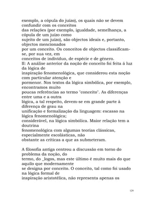 exemplo, a cópula do juízo), os quais não se devem
confundir com os conceitos
das relações (por exemplo, igualdade, semelhança, a
cópula de um juízo como
sujeito de um juízo), são objectos ideais e, portanto,
objectos mencionados
por um conceito. Os conceitos de objectos classificam-
se, por sua vez, em
conceitos de indivíduo, de espécie e de género.
II: A análise anterior da noção de conceito foi feita á luz
da lógica de
inspiração fenomenológica, que considerou esta noção
com particular atenção e
pormenor. Nos textos da lógica simbólica, por exemplo,
encontramos muito
poucas referências ao termo "conceito". As diferenças
entre uma e a outra
lógica, a tal respeito, devem-se em grande parte à
diferença de grau na
unificação e formalização da linguagem: escasso na
lógica fenomenológica;
considerável, na lógica simbólica. Maior relação tem a
doutrina
fenomenológica com algumas teorias clássicas,
especialmente escolásticas, não
obstante as críticas a que as submeteram.
A filosofia antiga centrou a discussão em torno do
problema da noção, do
termo, do _logos, mas este último é muito mais do que
aquilo que modernamente
se designa por conceito. O conceito, tal como foi usado
na lógica formal de
inspiração aristotélica, não representa apenas os
129
 