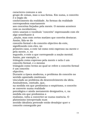 caracteres comuns a um
grupo de coisas, mas a sua forma. Em suma, o conceito
é o órgão do
conhecimento da realidade. As formas da realidade
correspondem exactamente
aos conceitos forjados pela mente. O mesmo acontece
com os escolásticos;
estes usaram o vocábulo "conceito" expressando com ele
algo semelhante à
_noção, mas com certos matizes que convém destacar.
Assim, fala-se do
conceito formal e do conceito objectivo do ente,
significando com eles, no
primeiro caso, o ente tal como está expresso na mente e
pela mente, e, no
segundo, o ente a que corresponde a noção mental.
Assim, por exemplo, o
triângulo como expresso pela mente e nela é um
conceito formal, e o mesmo
triângulo como termo ao qual se refere o conceito formal
é um conceito
objectivo.
Durante a época moderna, o problema do conceito no
sentido apontado continuou
vinculado ao problema do desenvolvimento da ideia.
Assinalemos, contudo, que,
na medida em que predomina o empirismo, o conceito
se converte numa realidade
psicológica e ainda meramente designativa, e, na
medida em que predomina o
realismo, volta a converter-se numa essência. O
platonismo interpretado num
sentido idealista pretende então desalojar quer o
conceito conseguido por
130
 