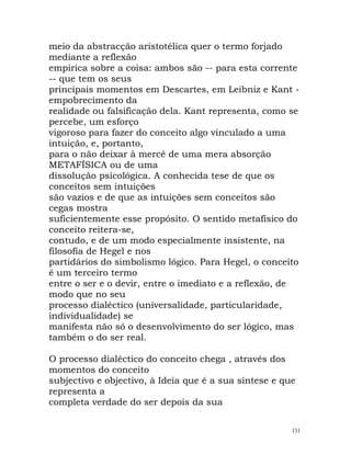 meio da abstracção aristotélica quer o termo forjado
mediante a reflexão
empírica sobre a coisa: ambos são -- para esta corrente
-- que tem os seus
principais momentos em Descartes, em Leibniz e Kant -
empobrecimento da
realidade ou falsificação dela. Kant representa, como se
percebe, um esforço
vigoroso para fazer do conceito algo vinculado a uma
intuição, e, portanto,
para o não deixar à mercê de uma mera absorção
METAFÍSICA ou de uma
dissolução psicológica. A conhecida tese de que os
conceitos sem intuições
são vazios e de que as intuições sem conceitos são
cegas mostra
suficientemente esse propósito. O sentido metafísico do
conceito reitera-se,
contudo, e de um modo especialmente insistente, na
filosofia de Hegel e nos
partidários do simbolismo lógico. Para Hegel, o conceito
é um terceiro termo
entre o ser e o devir, entre o imediato e a reflexão, de
modo que no seu
processo dialéctico (universalidade, particularidade,
individualidade) se
manifesta não só o desenvolvimento do ser lógico, mas
também o do ser real.
O processo dialéctico do conceito chega , através dos
momentos do conceito
subjectivo e objectivo, à Ideia que é a sua síntese e que
representa a
completa verdade do ser depois da sua
131
 