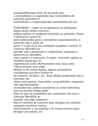 automanifestação total, de tal modo que
a contradição e a superação das contradições do
conceito equivalem à
contradição e à superação das contradições do ser.
CONCRETO -- Opõe-se ao abstracto; as definições
dadas deste último conceito,
podem aplicar-se mediante inversão, ao primeiro. Como
o abstracto é posto de
parte (abstraído) para o considerar separadamente, o
concreto não é posto de
parte: é o que é na sua realidade completa e actual. O
concreto identifica-se
amiúde com o particular e o individual, enquanto o
abstracto se identifica
com o geral e o universal. O termo "concreto" aplica-se
também àquilo que se
experimenta como efectivamente real, mas como
"efectivamente real" pode
definir-se de vários modos, alguns pensadores
consideram que deve limitar-se
ao sensível, ao físico, etc.. Esta última proposição não é,
contudo, tão
clara como parece. Com efeito, as qualidades, enquanto
são experimentadas
sensivelmente, podem considerar-se como concretas,
mas ao mesmo tempo pode
dizer-se que as qualidades são universais. Por isso o
concreto identifica-se
amiúde com algo composto.
fala-se também de concreto (que designa um atributo
enquanto pertence real ou
efectivamente a um sujeito) e de termo concreto (que
designa um sujeito, ou
132
 