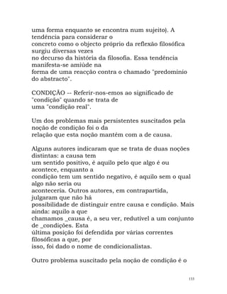 uma forma enquanto se encontra num sujeito). A
tendência para considerar o
concreto como o objecto próprio da reflexão filosófica
surgiu diversas vezes
no decurso da história da filosofia. Essa tendência
manifesta-se amiúde na
forma de uma reacção contra o chamado "predomínio
do abstracto".
CONDIÇÃO -- Referir-nos-emos ao significado de
"condição" quando se trata de
uma "condição real".
Um dos problemas mais persistentes suscitados pela
noção de condição foi o da
relação que esta noção mantém com a de causa.
Alguns autores indicaram que se trata de duas noções
distintas: a causa tem
um sentido positivo, é aquilo pelo que algo é ou
acontece, enquanto a
condição tem um sentido negativo, é aquilo sem o qual
algo não seria ou
aconteceria. Outros autores, em contrapartida,
julgaram que não há
possibilidade de distinguir entre causa e condição. Mais
ainda: aquilo a que
chamamos _causa é, a seu ver, redutível a um conjunto
de _condições. Esta
última posição foi defendida por várias correntes
filosóficas a que, por
isso, foi dado o nome de condicionalistas.
Outro problema suscitado pela noção de condição é o
133
 