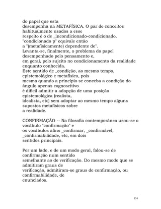 do papel que esta
desempenha na METAFÍSICA. O par de conceitos
habitualmente usados a esse
respeito é o de _incondicionado-condicionado.
"condicionado p" equivale então
a "(metafisicamente) dependente de".
Levanta-se, finalmente, o problema do papel
desempenhado pelo pensamento e,
em geral, pelo sujeito no condicionamento da realidade
enquanto conhecida.
Este sentido de _condição, ao mesmo tempo,
epistemológico e metafísico, pois
mesmo quando a princípio se conceba a condição do
ângulo apenas cognoscitivo
é difícil admitir a adopção de uma posição
epistemológica (realista,
idealista, etc) sem adoptar ao mesmo tempo alguns
supostos metafísicos sobre
a realidade.
CONFIRMAÇÃO -- Na filosofia contemporânea usou-se o
vocábulo "confirmação" e
os vocábulos afins _confirmar, _confirmável,
_confirmabilidade, etc, em dois
sentidos principais.
Por um lado, e de um modo geral, falou-se de
confirmação num sentido
semelhante ao de verificação. Do mesmo modo que se
admitiram graus de
verificação, admitiram-se graus de confirmação, ou
confirmabilidade, de
enunciados.
134
 