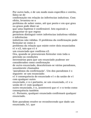 Por outro lado, e de um modo mais específico e estrito,
falou-se de
confirmação em relação às inferências indutivas. Com
efeito, levantou-se o
problema de saber como, até que ponto e em que grau
ou graus pode dizer-se
que uma hipótese é confirmável. Isto equivale a
perguntar-se que regras
permitem distinguir entre inferências indutivas válidas
e inferências
indutivas não válidas. O problema da confirmação pode
formular-se como o
problema da relação que existe entre dois enunciados
e1 e e2, tais que e1 é
um enunciado que confirma e2.
Ora, quando se procuravam formular com toda a
precisão as condições
necessárias para que um enunciado pudesse ser
considerados como confirmação
de outro enunciado, descobriram-se vários paradoxos,
usualmente chamados
"paradoxos da confirmação". Um dos paradoxos é o
seguinte: se um enunciado:
e1 é consequência do enunciado e1 e da união de e1
com qualquer outro
enunciado, e n e portanto, se um enunciado, e1 e a
união de e1 com qualquer
outro enunciado, e n, acontecerá que e1 e n terão como
consequência também
e1. Portanto, qualquer enunciado confirmará qualquer
enunciado.
Este paradoxo resolve-se reconhecendo que dado um
enunciado, h1, que
135
 