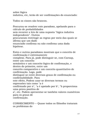 sobre lógica
indutiva, etc, terão de ser confirmações do enunciado:
Todos os cisnes são brancos.
Procurou-se resolver este paradoxo, apelando para o
cálculo de probabilidades
sem recorrer a leis de uma suposta "lógica indutiva
independente". Outros
procuraram restringir as regras por meio das quais se
afirma que um dado
enunciado confirma ou não confirma uma dada
hipótese.
Estes e outros paradoxos mostram que o conceito de
confirmação é extremamente
complexo. Para já, pode distinguir-se, com Carnap,
entre um conceito
semântico e um conceito lógico de confirmação, e
dentro do primeiro, entre um
conceito comparativo e um conceito quantitativo de
confirmação. Logo, pode
distinguir-se entre diversos graus de confirmação ou
confirmabilidade. Para
este efeito, Podem usar-se diversos termos ou
expressões tais como "a é
confirmado por n", "a é apoiado por b", "b proporciona
uma prova positiva de
a", etc. Podem apresentar-se também valores numéricos
para os graus de
confirmação.
CONHECIMENTO -- Quase todos os filósofos trataram
os problemas do
137
 