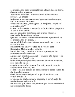 conhecimento, mas a importância adquirida pela teoria
do conhecimento como
"disciplina filosófica" é um assunto relativamente
recente. Os gregos
trataram problemas gnoseológicos, mas costumavam
subordiná-los a questões
depois chamadas _ontológicas. A pergunta "o que é o
conhecimento?"
esteve muitas vezes em estreita relação com a pergunta
"o que é a realidade?"
Algo de parecido aconteceu em muitos filósofos
medievais. Isto não quer dizer
que não trataram pormenorizadamente o problema do
conhecimento. Contudo, é
plausível defender que só na época moderna -- com
vários autores
renascentistas interessados no método e com
Descartes, Malebranche, Leibniz,
Locke, Berkeley, Hume e outros -- o problema do
conhecimento se converte
amiúde em problema central -- embora não único -- do
pensamento filosófico. A
constante preocupação dos autores aludidos e citados,
pelo método e pela
estrutura do conhecimento é, a este respeito, muito
sintomático. Todavia, não
se concebia um estudo do conhecimento como capaz de
dar impulso a uma
disciplina filosófica especial. A partir de Kant, em
contrapartida, o
problema do conhecimento começou a ser objecto da
teoria do conhecimento. É
indubitável que teoria ocupa um lugar muito destacado
no pensamento desse
138
 