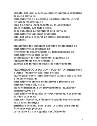 filósofo. Por isso, alguns autores chegaram à conclusão
de que a teoria do
conhecimento é a disciplina filosófica central. Outros
tentaram mostrar que é
uma disciplina independente ou relativamente
independente. Em todo o caso,
pode continuar a reconhecer-se à teoria do
conhecimento um lugar destacado
sem, por isso, a separar de outras disciplinas
filosóficas.
Trataremos dos seguintes aspectos do problema do
conhecimento: a descrição do
fenómeno do conhecimento ou fenomenologia do
conhecimento; a questão da
possibilidade do conhecimento; a questão do
fundamento do conhecimento; a
questão das formas possíveis do conhecimento.
FENOMENOLOGIA DO CONHECIMENTO: Entendemos
o termo "fenomenologia"num sentido
muito geral, como "pura descrição daquilo que aparece";
a fenomenologia do
conhecimento propõe-se descrever o processo do
conhecer como tal, isto é,
independentemente de, previamente a , quaisquer
interpretações do
conhecimento de quaisquer explicações que se possam
dar das causas do
conhecer. Portanto, a fenomenologia do conhecimento
não é uma descrição
genética e de facto, mas "pura". A única coisa que tal
fenomenologia procura
pôr a claro é o que significa ser objecto do
139
 