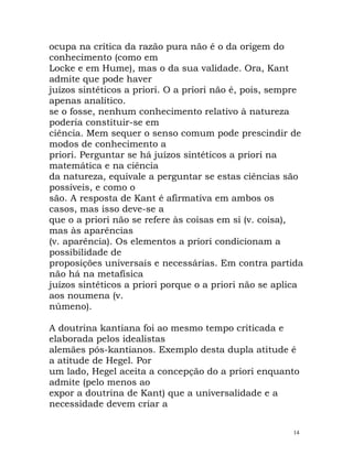 ocupa na crítica da razão pura não é o da origem do
conhecimento (como em
Locke e em Hume), mas o da sua validade. Ora, Kant
admite que pode haver
juízos sintéticos a priori. O a priori não é, pois, sempre
apenas analítico.
se o fosse, nenhum conhecimento relativo à natureza
poderia constituir-se em
ciência. Mem sequer o senso comum pode prescindir de
modos de conhecimento a
priori. Perguntar se há juízos sintéticos a priori na
matemática e na ciência
da natureza, equivale a perguntar se estas ciências são
possíveis, e como o
são. A resposta de Kant é afirmativa em ambos os
casos, mas isso deve-se a
que o a priori não se refere às coisas em si (v. coisa),
mas às aparências
(v. aparência). Os elementos a priori condicionam a
possibilidade de
proposições universais e necessárias. Em contra partida
não há na metafísica
juízos sintéticos a priori porque o a priori não se aplica
aos noumena (v.
númeno).
A doutrina kantiana foi ao mesmo tempo criticada e
elaborada pelos idealistas
alemães pós-kantianos. Exemplo desta dupla atitude é
a atitude de Hegel. Por
um lado, Hegel aceita a concepção do a priori enquanto
admite (pelo menos ao
expor a doutrina de Kant) que a universalidade e a
necessidade devem criar a
14
 