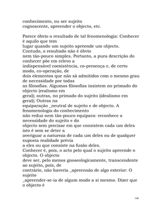 conhecimento, ou ser sujeito
cognoscente, apreender o objecto, etc.
Parece óbvio o resultado de tal fenomenologia: Conhecer
é aquilo que tem
lugar quando um sujeito apreende um objecto.
Contudo, o resultado não é óbvio
nem tão-pouco simples. Portanto, a pura descrição do
conhecer põe em relevo a
indispensável coexistência, co-presença e, de certo
modo, co-operação, de
dois elementos que não sã admitidos com o mesmo grau
de necessidade por todas
as filosofias. Algumas filosofias insistem no primado do
objecto (realismo em
geral); outras, no primado do sujeito (idealismo em
geral); Outras na
equiparação _neutral de sujeito e de objecto. A
fenomenologia do conhecimento
não reduz nem tão-pouco equipara: reconhece a
necessidade do sujeito e do
objecto sem precisar em que consistem cada um deles
isto é sem se deter a
averiguar a natureza de cada um deles ou de qualquer
suposta realidade prévia
a eles ou que consiste na fusão deles.
Conhecer é, pois, o acto pelo qual o sujeito apreende o
objecto. O objecto
deve ser, pelo menos gnoseologicamente, transcendente
ao sujeito, pois, de
contrário, não haveria _apreensão de algo exterior: O
sujeito
_apreender-se-ia de algum modo a si mesmo. Dizer que
o objecto é
140
 