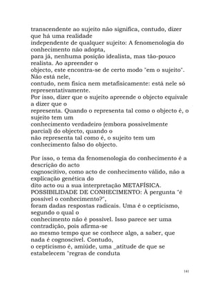 transcendente ao sujeito não significa, contudo, dizer
que há uma realidade
independente de qualquer sujeito: A fenomenologia do
conhecimento não adopta,
para já, nenhuma posição idealista, mas tão-pouco
realista. Ao apreender o
objecto, este encontra-se de certo modo "em o sujeito".
Não está nele,
contudo, nem física nem metafisicamente: está nele só
representativamente.
Por isso, dizer que o sujeito apreende o objecto equivale
a dizer que o
representa. Quando o representa tal como o objecto é, o
sujeito tem um
conhecimento verdadeiro (embora possivelmente
parcial) do objecto, quando o
não representa tal como é, o sujeito tem um
conhecimento falso do objecto.
Por isso, o tema da fenomenologia do conhecimento é a
descrição do acto
cognoscitivo, como acto de conhecimento válido, não a
explicação genética do
dito acto ou a sua interpretação METAFÍSICA.
POSSIBILIDADE DE CONHECIMENTO: À pergunta "é
possível o conhecimento?",
foram dadas respostas radicais. Uma é o cepticismo,
segundo o qual o
conhecimento não é possível. Isso parece ser uma
contradição, pois afirma-se
ao mesmo tempo que se conhece algo, a saber, que
nada é cognoscível. Contudo,
o cepticismo é, amiúde, uma _atitude de que se
estabelecem "regras de conduta
141
 