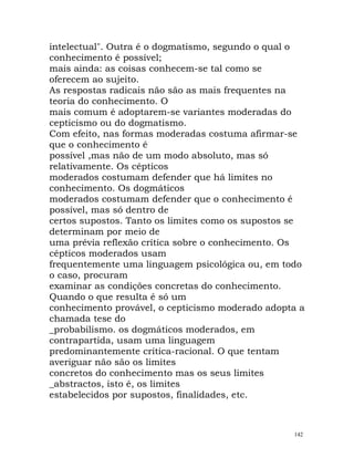 intelectual". Outra é o dogmatismo, segundo o qual o
conhecimento é possível;
mais ainda: as coisas conhecem-se tal como se
oferecem ao sujeito.
As respostas radicais não são as mais frequentes na
teoria do conhecimento. O
mais comum é adoptarem-se variantes moderadas do
cepticismo ou do dogmatismo.
Com efeito, nas formas moderadas costuma afirmar-se
que o conhecimento é
possível ,mas não de um modo absoluto, mas só
relativamente. Os cépticos
moderados costumam defender que há limites no
conhecimento. Os dogmáticos
moderados costumam defender que o conhecimento é
possível, mas só dentro de
certos supostos. Tanto os limites como os supostos se
determinam por meio de
uma prévia reflexão crítica sobre o conhecimento. Os
cépticos moderados usam
frequentemente uma linguagem psicológica ou, em todo
o caso, procuram
examinar as condições concretas do conhecimento.
Quando o que resulta é só um
conhecimento provável, o cepticismo moderado adopta a
chamada tese do
_probabilismo. os dogmáticos moderados, em
contrapartida, usam uma linguagem
predominantemente crítica-racional. O que tentam
averiguar não são os limites
concretos do conhecimento mas os seus limites
_abstractos, isto é, os limites
estabelecidos por supostos, finalidades, etc.
142
 