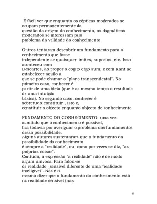 É fácil ver que enquanto os cépticos moderados se
ocupam permanentemente da
questão da origem do conhecimento, os dogmáticos
moderados se interessam pelo
problema da validade do conhecimento.
Outros tentaram descobrir um fundamento para o
conhecimento que fosse
independente de quaisquer limites, supostos, etc. Isso
aconteceu com
Descartes, ao propor o cogito ergo sum, e com Kant ao
estabelecer aquilo a
que se pode chamar o "plano transcendental". No
primeiro caso, conhecer é
partir de uma ideia (que é ao mesmo tempo o resultado
de uma intuição
básica). No segundo caso, conhecer é
sobretudo"constituir", isto é,
constituir o objecto enquanto objecto de conhecimento.
FUNDAMENTO DO CONHECIMENTO: uma vez
admitido que o conhecimento é possível,
fica todavia por averiguar o problema dos fundamentos
dessa possibilidade.
Alguns autores sustentaram que o fundamento da
possibilidade do conhecimento
é sempre a "realidade", ou, como por vezes se diz, "as
próprias coisas".
Contudo, a expressão "a realidade" não é de modo
algum unívoca. Para falou-se
de realidade _sensível diferente de uma "realidade
inteligível". Não é o
mesmo dizer que o fundamento do conhecimento está
na realidade sensível (nas
143
 