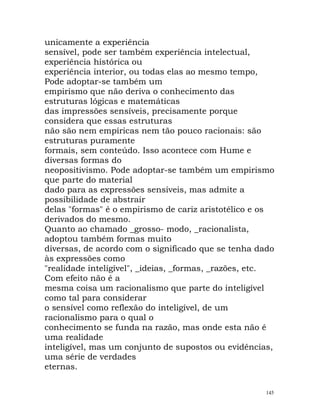unicamente a experiência
sensível, pode ser também experiência intelectual,
experiência histórica ou
experiência interior, ou todas elas ao mesmo tempo,
Pode adoptar-se também um
empirismo que não deriva o conhecimento das
estruturas lógicas e matemáticas
das impressões sensíveis, precisamente porque
considera que essas estruturas
não são nem empíricas nem tão pouco racionais: são
estruturas puramente
formais, sem conteúdo. Isso acontece com Hume e
diversas formas do
neopositivismo. Pode adoptar-se também um empirismo
que parte do material
dado para as expressões sensíveis, mas admite a
possibilidade de abstrair
delas "formas" é o empirismo de cariz aristotélico e os
derivados do mesmo.
Quanto ao chamado _grosso- modo, _racionalista,
adoptou também formas muito
diversas, de acordo com o significado que se tenha dado
às expressões como
"realidade inteligível", _ideias, _formas, _razões, etc.
Com efeito não é a
mesma coisa um racionalismo que parte do inteligível
como tal para considerar
o sensível como reflexão do inteligível, de um
racionalismo para o qual o
conhecimento se funda na razão, mas onde esta não é
uma realidade
inteligível, mas um conjunto de supostos ou evidências,
uma série de verdades
eternas.
145
 