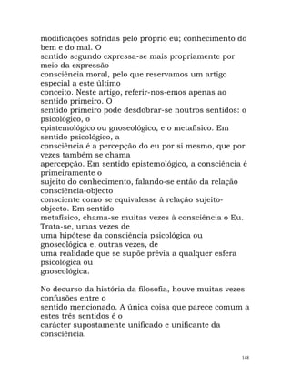 modificações sofridas pelo próprio eu; conhecimento do
bem e do mal. O
sentido segundo expressa-se mais propriamente por
meio da expressão
consciência moral, pelo que reservamos um artigo
especial a este último
conceito. Neste artigo, referir-nos-emos apenas ao
sentido primeiro. O
sentido primeiro pode desdobrar-se noutros sentidos: o
psicológico, o
epistemológico ou gnoseológico, e o metafísico. Em
sentido psicológico, a
consciência é a percepção do eu por si mesmo, que por
vezes também se chama
apercepção. Em sentido epistemológico, a consciência é
primeiramente o
sujeito do conhecimento, falando-se então da relação
consciência-objecto
consciente como se equivalesse à relação sujeito-
objecto. Em sentido
metafísico, chama-se muitas vezes à consciência o Eu.
Trata-se, umas vezes de
uma hipótese da consciência psicológica ou
gnoseológica e, outras vezes, de
uma realidade que se supõe prévia a qualquer esfera
psicológica ou
gnoseológica.
No decurso da história da filosofia, houve muitas vezes
confusões entre o
sentido mencionado. A única coisa que parece comum a
estes três sentidos é o
carácter supostamente unificado e unificante da
consciência.
148
 