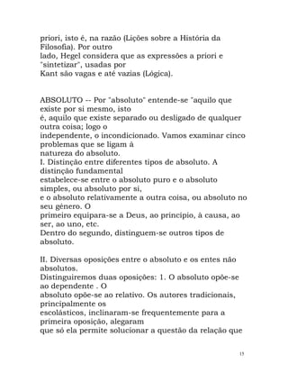 priori, isto é, na razão (Lições sobre a História da
Filosofia). Por outro
lado, Hegel considera que as expressões a priori e
"sintetizar", usadas por
Kant são vagas e até vazias (Lógica).
ABSOLUTO -- Por "absoluto" entende-se "aquilo que
existe por si mesmo, isto
é, aquilo que existe separado ou desligado de qualquer
outra coisa; logo o
independente, o incondicionado. Vamos examinar cinco
problemas que se ligam à
natureza do absoluto.
I. Distinção entre diferentes tipos de absoluto. A
distinção fundamental
estabelece-se entre o absoluto puro e o absoluto
simples, ou absoluto por si,
e o absoluto relativamente a outra coisa, ou absoluto no
seu género. O
primeiro equipara-se a Deus, ao princípio, à causa, ao
ser, ao uno, etc.
Dentro do segundo, distinguem-se outros tipos de
absoluto.
II. Diversas oposições entre o absoluto e os entes não
absolutos.
Distinguiremos duas oposições: 1. O absoluto opõe-se
ao dependente . O
absoluto opõe-se ao relativo. Os autores tradicionais,
principalmente os
escolásticos, inclinaram-se frequentemente para a
primeira oposição, alegaram
que só ela permite solucionar a questão da relação que
15
 