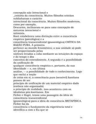 concepção não intencional e
_coisista da consciência. Muitos filósofos cristãos
sublinharam o carácter
intencional da consciência. Muitos filósofos modernos,
como por exemplo,
Descartes, inclinaram-se para uma concepção de
natureza intencional e
intimista.
Kant estabeleceu uma distinção entre a consciência
empírica (psicológica) e a
consciência transcendental (gnoseológica) CRÍTICA DA
RAZÃO PURA. A primeira
pertence ao mundo fenoménico; a sua unidade só pode
ser proporcionada pelas
sínteses levadas a cabo mediante as intuições do espaço
e do tempo e dos
conceitos do entendimento. A segunda é a possibilidade
da unificação de
qualquer consciência empírica e, portanto, da sua
identidade -- e, em última
análise, -- a possibilidade de todo o conhecimento. Logo
que exclui a noção
de coisa em si, a consciência pura (sensível) kantiana
passou de ser
princípio de unificação de um material empírico dado
(embora não organizado)
a princípio de realidade. isso aconteceu com os
idealistas pós-kantianos. Em
Fichte e Hegel, temos uma passagem da ideia de
consciência transcendental
(gnoseológica) para a ideia de consciência METAFÍSICA.
Fichte faz da
consciência o fundamento da experiência total e
identifica-a com o Eu que se
150
 