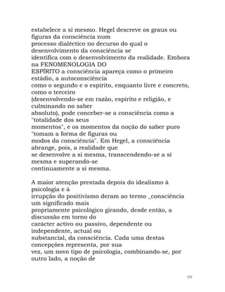 estabelece a si mesmo. Hegel descreve os graus ou
figuras da consciência num
processo dialéctico no decurso do qual o
desenvolvimento da consciência se
identifica com o desenvolvimento da realidade. Embora
na FENOMENOLOGIA DO
ESPÍRITO a consciência apareça como o primeiro
estádio, a autoconsciência
como o segundo e o espírito, enquanto livre e concreto,
como o terceiro
(desenvolvendo-se em razão, espírito e religião, e
culminando no saber
absoluto), pode conceber-se a consciência como a
"totalidade dos seus
momentos", e os momentos da noção do saber puro
"tomam a forma de figuras ou
modos da consciência". Em Hegel, a consciência
abrange, pois, a realidade que
se desenvolve a si mesma, transcendendo-se a si
mesma e superando-se
continuamente a si mesma.
A maior atenção prestada depois do idealismo à
psicologia e à
irrupção do positivismo deram ao termo _consciência
um significado mais
propriamente psicológico girando, desde então, a
discussão em torno do
carácter activo ou passivo, dependente ou
independente, actual ou
substancial, da consciência. Cada uma destas
concepções representa, por sua
vez, um novo tipo de psicologia, combinando-se, por
outro lado, a noção de
151
 