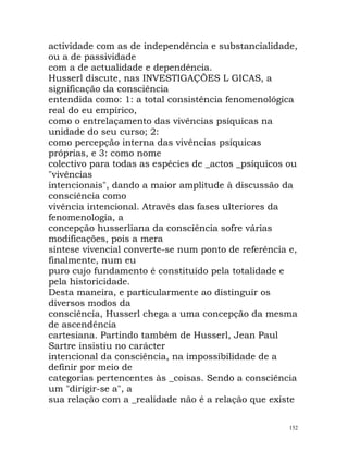 actividade com as de independência e substancialidade,
ou a de passividade
com a de actualidade e dependência.
Husserl discute, nas INVESTIGAÇÕES L GICAS, a
significação da consciência
entendida como: 1: a total consistência fenomenológica
real do eu empírico,
como o entrelaçamento das vivências psíquicas na
unidade do seu curso; 2:
como percepção interna das vivências psíquicas
próprias, e 3: como nome
colectivo para todas as espécies de _actos _psíquicos ou
"vivências
intencionais", dando a maior amplitude à discussão da
consciência como
vivência intencional. Através das fases ulteriores da
fenomenologia, a
concepção husserliana da consciência sofre várias
modificações, pois a mera
síntese vivencial converte-se num ponto de referência e,
finalmente, num eu
puro cujo fundamento é constituído pela totalidade e
pela historicidade.
Desta maneira, e particularmente ao distinguir os
diversos modos da
consciência, Husserl chega a uma concepção da mesma
de ascendência
cartesiana. Partindo também de Husserl, Jean Paul
Sartre insistiu no carácter
intencional da consciência, na impossibilidade de a
definir por meio de
categorias pertencentes às _coisas. Sendo a consciência
um "dirigir-se a", a
sua relação com a _realidade não é a relação que existe
152
 