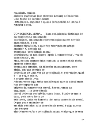 realidade, muitos
autores marxistas (por exemplo Lenine) defenderam
uma teoria do conhecimento
_fotográfico, segundo a qual a consciência se limita a
reflectir o real.
CONSCIêNCIA MORAL -- Esta consciência distingue-se
da consciência em sentido
psicológico, em sentido epistemológico ou em sentido
gnoseológico, e em
sentido metafísico, a que nos referimos no artigo
anterior. O sentido da
expressão "consciência moral"
popularizou-se nas frases "apelo à consciência", "voz da
consciência", etc.
Mas, no seu sentido mais comum, a consciência moral
aparece como algo
demasiado simples. Os filósofos investigaram, com
efeito, em que sentido se
pode falar de uma voz da consciência e, sobretudo, qual
é -- se é que existe,
a origem dessa _voz.
Adoptaremos aqui uma classificação que se apoia antes
nas concepções das
origens da consciência moral. Encontramos as
seguintes: 1: a consciência
moral pode ser concebida como inata. Supõe-se neste
caso, pelo mero facto de
existirem, todos os homens têm uma consciência moral.
O que pode entender-se
em dois sentidos. a: a consciência moral é algo que se
tem sempre
efectivamente; b: a consciência moral é algo que se tem
154
 
