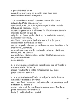 a possibilidade de se
possuir sempre que se suscite para isso uma
sensibilidade moral adequada.
2: a consciência moral pode ser concebida como
adquirida. Pode considerar-se
que se adquire por educação das potências morais
íntimas no homem, i neste
caso esta posição aproxima-se da última mencionada,
ou pode supor-se que se
adquire no decurso da história, da evolução natural,
das relações sociais,
etc. Uma consequência desta teoria é a de que a
consciência moral não só pode
surgir ou pode não surgir no homem, mas também a de
que o seu _conteúdo
depende por sua vez do conteúdo natural, histórico,
social, etc. As teorias
naturalistas, historicistas, social- históricas, sociais,
etc, entram dentro
deste grupo.
3: a origem da consciência moral pode ser atribuída a
uma entidade divina. A
moral resultante é então heterónoma ou, mais
propriamente teónoma.
4: a origem da consciência moral pode atribuir-se a
uma fonte humana. Por sua
vez, essa fonte humana pode conceber-se como natural,
histórica ou social, e
assim esta posição combina-se com a dois. Também
pode considerar-se que esta
fonte é _individual ou _social.
155
 