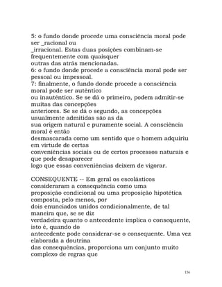 5: o fundo donde procede uma consciência moral pode
ser _racional ou
_irracional. Estas duas posições combinam-se
frequentemente com quaisquer
outras das atrás mencionadas.
6: o fundo donde procede a consciência moral pode ser
pessoal ou impessoal.
7: finalmente, o fundo donde procede a consciência
moral pode ser autêntico
ou inautêntico. Se se dá o primeiro, podem admitir-se
muitas das concepções
anteriores. Se se dá o segundo, as concepções
usualmente admitidas são as da
sua origem natural e puramente social. A consciência
moral é então
desmascarada como um sentido que o homem adquiriu
em virtude de certas
conveniências sociais ou de certos processos naturais e
que pode desaparecer
logo que essas conveniências deixem de vigorar.
CONSEQUENTE -- Em geral os escolásticos
consideraram a consequência como uma
proposição condicional ou uma proposição hipotética
composta, pelo menos, por
dois enunciados unidos condicionalmente, de tal
maneira que, se se diz
verdadeira quanto o antecedente implica o consequente,
isto é, quando do
antecedente pode considerar-se o consequente. Uma vez
elaborada a doutrina
das consequências, proporciona um conjunto muito
complexo de regras que
156
 