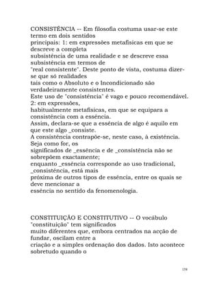 CONSISTÊNCIA -- Em filosofia costuma usar-se este
termo em dois sentidos
principais: 1: em expressões metafísicas em que se
descreve a completa
subsistência de uma realidade e se descreve essa
subsistência em termos de
"real consistente". Deste ponto de vista, costuma dizer-
se que só realidades
tais como o Absoluto e o Incondicionado são
verdadeiramente consistentes.
Este uso de "consistência" é vago e pouco recomendável.
2: em expressões,
habitualmente metafísicas, em que se equipara a
consistência com a essência.
Assim, declara-se que a essência de algo é aquilo em
que este algo _consiste.
A consistência contrapõe-se, neste caso, à existência.
Seja como for, os
significados de _essência e de _consistência não se
sobrepõem exactamente;
enquanto _essência corresponde ao uso tradicional,
_consistência, está mais
próxima de outros tipos de essência, entre os quais se
deve mencionar a
essência no sentido da fenomenologia.
CONSTITUIÇÃO E CONSTITUTIVO -- O vocábulo
"constituição" tem significados
muito diferentes que, embora centrados na acção de
fundar, oscilam entre a
criação e a simples ordenação dos dados. Isto acontece
sobretudo quando o
158
 