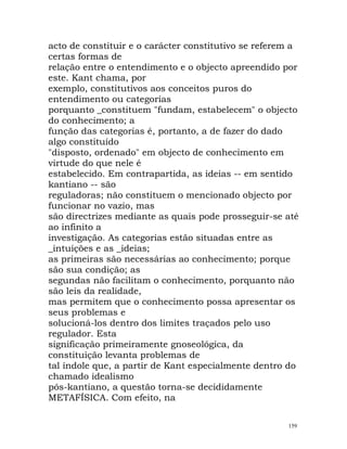 acto de constituir e o carácter constitutivo se referem a
certas formas de
relação entre o entendimento e o objecto apreendido por
este. Kant chama, por
exemplo, constitutivos aos conceitos puros do
entendimento ou categorias
porquanto _constituem "fundam, estabelecem" o objecto
do conhecimento; a
função das categorias é, portanto, a de fazer do dado
algo constituído
"disposto, ordenado" em objecto de conhecimento em
virtude do que nele é
estabelecido. Em contrapartida, as ideias -- em sentido
kantiano -- são
reguladoras; não constituem o mencionado objecto por
funcionar no vazio, mas
são directrizes mediante as quais pode prosseguir-se até
ao infinito a
investigação. As categorias estão situadas entre as
_intuições e as _ideias;
as primeiras são necessárias ao conhecimento; porque
são sua condição; as
segundas não facilitam o conhecimento, porquanto não
são leis da realidade,
mas permitem que o conhecimento possa apresentar os
seus problemas e
solucioná-los dentro dos limites traçados pelo uso
regulador. Esta
significação primeiramente gnoseológica, da
constituição levanta problemas de
tal índole que, a partir de Kant especialmente dentro do
chamado idealismo
pós-kantiano, a questão torna-se decididamente
METAFÍSICA. Com efeito, na
159
 