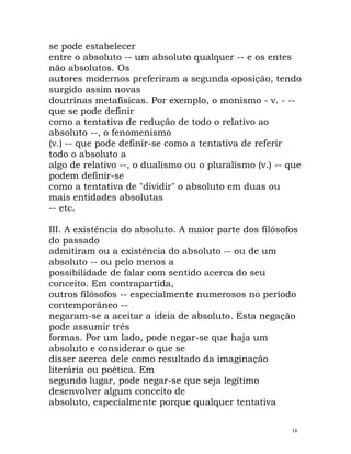 se pode estabelecer
entre o absoluto -- um absoluto qualquer -- e os entes
não absolutos. Os
autores modernos preferiram a segunda oposição, tendo
surgido assim novas
doutrinas metafísicas. Por exemplo, o monismo - v. - --
que se pode definir
como a tentativa de redução de todo o relativo ao
absoluto --, o fenomenismo
(v.) -- que pode definir-se como a tentativa de referir
todo o absoluto a
algo de relativo --, o dualismo ou o pluralismo (v.) -- que
podem definir-se
como a tentativa de "dividir" o absoluto em duas ou
mais entidades absolutas
-- etc.
III. A existência do absoluto. A maior parte dos filósofos
do passado
admitiram ou a existência do absoluto -- ou de um
absoluto -- ou pelo menos a
possibilidade de falar com sentido acerca do seu
conceito. Em contrapartida,
outros filósofos -- especialmente numerosos no período
contemporâneo --
negaram-se a aceitar a ideia de absoluto. Esta negação
pode assumir três
formas. Por um lado, pode negar-se que haja um
absoluto e considerar o que se
disser acerca dele como resultado da imaginação
literária ou poética. Em
segundo lugar, pode negar-se que seja legítimo
desenvolver algum conceito de
absoluto, especialmente porque qualquer tentativa
16
 