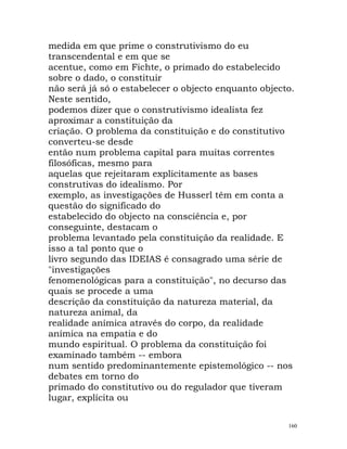 medida em que prime o construtivismo do eu
transcendental e em que se
acentue, como em Fichte, o primado do estabelecido
sobre o dado, o constituir
não será já só o estabelecer o objecto enquanto objecto.
Neste sentido,
podemos dizer que o construtivismo idealista fez
aproximar a constituição da
criação. O problema da constituição e do constitutivo
converteu-se desde
então num problema capital para muitas correntes
filosóficas, mesmo para
aquelas que rejeitaram explicitamente as bases
construtivas do idealismo. Por
exemplo, as investigações de Husserl têm em conta a
questão do significado do
estabelecido do objecto na consciência e, por
conseguinte, destacam o
problema levantado pela constituição da realidade. E
isso a tal ponto que o
livro segundo das IDEIAS é consagrado uma série de
"investigações
fenomenológicas para a constituição", no decurso das
quais se procede a uma
descrição da constituição da natureza material, da
natureza animal, da
realidade anímica através do corpo, da realidade
anímica na empatia e do
mundo espiritual. O problema da constituição foi
examinado também -- embora
num sentido predominantemente epistemológico -- nos
debates em torno do
primado do constitutivo ou do regulador que tiveram
lugar, explícita ou
160
 