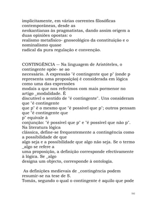 implicitamente, em várias correntes filosóficas
contemporâneas, desde as
neokantianas às pragmatistas, dando assim origem a
duas opiniões opostas: o
realismo metafísico- gnoseológico da constituição e o
nominalismo quase
radical da pura regulação e convenção.
CONTINGÊNCIA -- Na linguagem de Aristóteles, o
contingente opõe- se ao
necessário. A expressão "é contingente que p" (onde p
representa uma proposição) é considerada em lógica
como uma das expressões
modais a que nos referimos com mais pormenor no
artigo _modalidade. É
discutível o sentido de "é contingente". Uns consideram
que "é contingente
que p" é o mesmo que "é possível que p"; outros pensam
que "é contingente que
p" equivale à
conjunção: "é possível que p" e "é possível que não p".
Na literatura lógica
clássica, define-se frequentemente a contingência como
a possibilidade de que
algo seja e a possibilidade que algo não seja. Se o termo
_algo se refere a
uma proposição, a definição corresponde efectivamente
à lógica. Se _algo
designa um objecto, corresponde à ontologia.
As definições medievais de _contingência podem
resumir-se na tese de S.
Tomás, segundo o qual o contingente é aquilo que pode
161
 