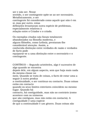 ser e não ser. Nesse
sentido, o ser contingente opõe-se ao ser necessário.
Metafisicamente, o ser
contingente foi considerado como aquele que não é em
si, mas por outro. estas
definições levantaram outra espécie de problemas,
especialmente relativos à
relação entre o Criador e o criado.
Os exemplos citados não foram totalmente
abandonados na filosofia moderna, e
alguns filósofos, como Leibniz, prestaram-lhe
considerável atenção. Assim, a
conhecida distinção entre verdades de razão e verdades
de facto pode
equiparar-se a uma distinção entre o necessário e o
contingente.
CONTÍNUO -- Segundo aristóteles, algo é sucessivo de
algo quando se encontra
depois dele, em algum aspecto, sem que haja mais nada
da mesma classe no
meio. Quando se trata de coisas, o facto de estar uma a
seguir à outra produz
a continuidade, o ser contínuo ou contacto. Duas coisas
estão em contacto
quando os seus limites exteriores coincidem no mesmo
lugar. Quando há
contacto, há contiguidade, mas não ao contrário (como
acontece com os números
que são contíguos, mas não estão em contacto). A
contiguidade é uma espécie
de que a continuidade é um género. Duas coisas são
162
 