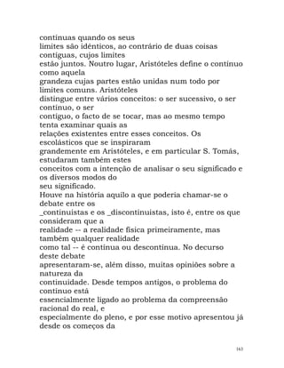 contínuas quando os seus
limites são idênticos, ao contrário de duas coisas
contíguas, cujos limites
estão juntos. Noutro lugar, Aristóteles define o contínuo
como aquela
grandeza cujas partes estão unidas num todo por
limites comuns. Aristóteles
distingue entre vários conceitos: o ser sucessivo, o ser
contínuo, o ser
contíguo, o facto de se tocar, mas ao mesmo tempo
tenta examinar quais as
relações existentes entre esses conceitos. Os
escolásticos que se inspiraram
grandemente em Aristóteles, e em particular S. Tomás,
estudaram também estes
conceitos com a intenção de analisar o seu significado e
os diversos modos do
seu significado.
Houve na história aquilo a que poderia chamar-se o
debate entre os
_continuistas e os _discontinuistas, isto é, entre os que
consideram que a
realidade -- a realidade física primeiramente, mas
também qualquer realidade
como tal -- é contínua ou descontínua. No decurso
deste debate
apresentaram-se, além disso, muitas opiniões sobre a
natureza da
continuidade. Desde tempos antigos, o problema do
contínuo está
essencialmente ligado ao problema da compreensão
racional do real, e
especialmente do pleno, e por esse motivo apresentou já
desde os começos da
163
 