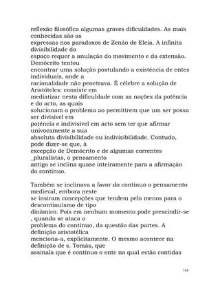 reflexão filosófica algumas graves dificuldades. As mais
conhecidas são as
expressas nos paradoxos de Zenão de Eleia. A infinita
divisibilidade do
espaço requer a anulação do movimento e da extensão.
Demócrito tentou
encontrar uma solução postulando a existência de entes
individuais, onde a
racionalidade não penetrava. É célebre a solução de
Aristóteles: consiste em
mediatizar nesta dificuldade com as noções da potência
e do acto, as quais
solucionam o problema ao permitirem que um ser possa
ser divisível em
potência e indivisível em acto sem ter que afirmar
univocamente a sua
absoluta divisibilidade ou indivisibilidade. Contudo,
pode dizer-se que, à
excepção de Demócrito e de algumas correntes
_pluralistas, o pensamento
antigo se inclina quase inteiramente para a afirmação
do contínuo.
Também se inclinava a favor do contínuo o pensamento
medieval, embora neste
se insiram concepções que tendem pelo menos para o
descontinuismo de tipo
dinâmico. Pois em nenhum momento pode prescindir-se
, quando se ataca o
problema do contínuo, da questão das partes. A
definição aristotélica
menciona-a, explicitamente. O mesmo acontece na
definição de s. Tomás, que
assinala que é contínuo o ente no qual estão contidas
164
 