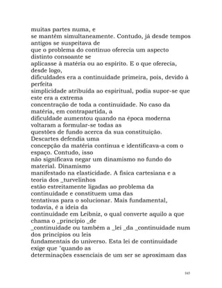 muitas partes numa, e
se mantêm simultaneamente. Contudo, já desde tempos
antigos se suspeitava de
que o problema do contínuo oferecia um aspecto
distinto consoante se
aplicasse à matéria ou ao espírito. E o que oferecia,
desde logo,
dificuldades era a continuidade primeira, pois, devido à
perfeita
simplicidade atribuída ao espiritual, podia supor-se que
este era a extrema
concentração de toda a continuidade. No caso da
matéria, em contrapartida, a
dificuldade aumentou quando na época moderna
voltaram a formular-se todas as
questões de fundo acerca da sua constituição.
Descartes defendia uma
concepção da matéria contínua e identificava-a com o
espaço. Contudo, isso
não significava negar um dinamismo no fundo do
material. Dinamismo
manifestado na elasticidade. A física cartesiana e a
teoria dos _turvelinhos
estão estreitamente ligadas ao problema da
continuidade e constituem uma das
tentativas para o solucionar. Mais fundamental,
todavia, é a ideia da
continuidade em Leibniz, o qual converte aquilo a que
chama o _princípio _de
_continuidade ou também a _lei _da _continuidade num
dos princípios ou leis
fundamentais do universo. Esta lei de continuidade
exige que "quando as
determinações essenciais de um ser se aproximam das
165
 