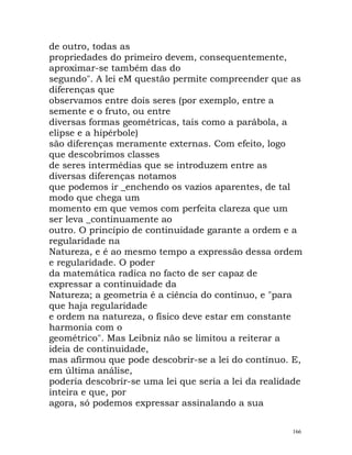 de outro, todas as
propriedades do primeiro devem, consequentemente,
aproximar-se também das do
segundo". A lei eM questão permite compreender que as
diferenças que
observamos entre dois seres (por exemplo, entre a
semente e o fruto, ou entre
diversas formas geométricas, tais como a parábola, a
elipse e a hipérbole)
são diferenças meramente externas. Com efeito, logo
que descobrimos classes
de seres intermédias que se introduzem entre as
diversas diferenças notamos
que podemos ir _enchendo os vazios aparentes, de tal
modo que chega um
momento em que vemos com perfeita clareza que um
ser leva _continuamente ao
outro. O princípio de continuidade garante a ordem e a
regularidade na
Natureza, e é ao mesmo tempo a expressão dessa ordem
e regularidade. O poder
da matemática radica no facto de ser capaz de
expressar a continuidade da
Natureza; a geometria é a ciência do contínuo, e "para
que haja regularidade
e ordem na natureza, o físico deve estar em constante
harmonia com o
geométrico". Mas Leibniz não se limitou a reiterar a
ideia de continuidade,
mas afirmou que pode descobrir-se a lei do contínuo. E,
em última análise,
poderia descobrir-se uma lei que seria a lei da realidade
inteira e que, por
agora, só podemos expressar assinalando a sua
166
 