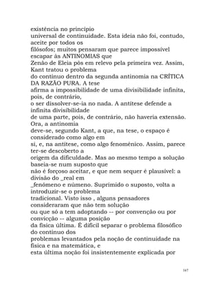 existência no princípio
universal de continuidade. Esta ideia não foi, contudo,
aceite por todos os
filósofos; muitos pensaram que parece impossível
escapar às ANTINOMIAS que
Zenão de Eleia pôs em relevo pela primeira vez. Assim,
Kant tratou o problema
do contínuo dentro da segunda antinomia na CRÍTICA
DA RAZÃO PURA. A tese
afirma a impossibilidade de uma divisibilidade infinita,
pois, de contrário,
o ser dissolver-se-ia no nada. A antítese defende a
infinita divisibilidade
de uma parte, pois, de contrário, não haveria extensão.
Ora, a antinomia
deve-se, segundo Kant, a que, na tese, o espaço é
considerado como algo em
si, e, na antítese, como algo fenoménico. Assim, parece
ter-se descoberto a
origem da dificuldade. Mas ao mesmo tempo a solução
baseia-se num suposto que
não é forçoso aceitar, e que nem sequer é plausível: a
divisão do _real em
_fenómeno e númeno. Suprimido o suposto, volta a
introduzir-se o problema
tradicional. Visto isso , alguns pensadores
consideraram que não tem solução
ou que só a tem adoptando -- por convenção ou por
convicção -- alguma posição
da física última. É difícil separar o problema filosófico
do contínuo dos
problemas levantados pela noção de continuidade na
física e na matemática, e
esta última noção foi insistentemente explicada por
167
 
