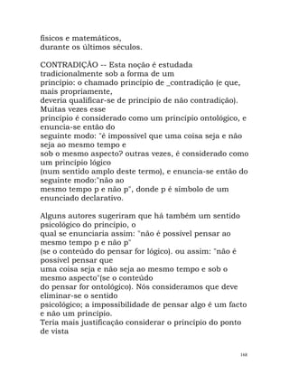 físicos e matemáticos,
durante os últimos séculos.
CONTRADIÇÃO -- Esta noção é estudada
tradicionalmente sob a forma de um
princípio: o chamado princípio de _contradição (e que,
mais propriamente,
deveria qualificar-se de princípio de não contradição).
Muitas vezes esse
princípio é considerado como um princípio ontológico, e
enuncia-se então do
seguinte modo: "é impossível que uma coisa seja e não
seja ao mesmo tempo e
sob o mesmo aspecto? outras vezes, é considerado como
um princípio lógico
(num sentido amplo deste termo), e enuncia-se então do
seguinte modo:"não ao
mesmo tempo p e não p", donde p é símbolo de um
enunciado declarativo.
Alguns autores sugeriram que há também um sentido
psicológico do princípio, o
qual se enunciaria assim: "não é possível pensar ao
mesmo tempo p e não p"
(se o conteúdo do pensar for lógico). ou assim: "não é
possível pensar que
uma coisa seja e não seja ao mesmo tempo e sob o
mesmo aspecto"(se o conteúdo
do pensar for ontológico). Nós consideramos que deve
eliminar-se o sentido
psicológico; a impossibilidade de pensar algo é um facto
e não um princípio.
Teria mais justificação considerar o princípio do ponto
de vista
168
 