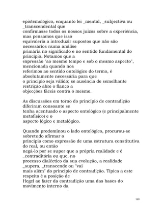 epistemológico, enquanto lei _mental, _subjectiva ou
_transcendental que
confirmasse todos os nossos juízos sobre a experiência,
mas pensamos que isso
equivaleria a introduzir supostos que não são
necessários numa análise
primária no significado e no sentido fundamental do
princípio. Notamos que a
expressão "ao mesmo tempo e sob o mesmo aspecto",
mencionada quando nos
referimos ao sentido ontológico do termo, é
absolutamente necessária para que
o princípio seja válido; se ausência de semelhante
restrição abre o flanco a
objecções fáceis contra o mesmo.
As discussões em torno do princípio de contradição
diferiram consoante se
tenha acentuado o aspecto ontológico (e principalmente
metafísico) e o
aspecto lógico e metalógico.
Quando predominou o lado ontológico, procurou-se
sobretudo afirmar o
princípio como expressão de uma estrutura constitutiva
do real, ou então
negá-lo por se supor que a própria realidade e é
_contraditória ou que, no
processo dialéctico da sua evolução, a realidade
_supera, _transcende ou "vai
mais além" do princípio de contradição. Típica a este
respeito é a posição de
Hegel ao fazer da contradição uma das bases do
movimento interno da
169
 