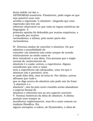 desta índole vai dar a
ANTINOMIAS insolúveis. Finalmente, pode negar-se que
seja possível usar com
sentido a expressão "o absoluto", alegando que essa
expressão não tem um
referente observável ou que viola as regras sintéticas da
linguagem. A
primeira opinião foi defendida por muitos empiristas, e
a segunda por muitos
racionalistas; a última, pela maior parte dos
racionalistas.
IV. Diversos modos de conceber o absoluto. Os que
admitem a possibilidade de
conceber um absoluto não estão sempre de acordo
relativamente ao modo como se
deve introduzir a sua ideia. Uns pensam que o órgão
normal de conhecimento do
absoluto é a razão, outros, a experiência. Alguns
consideram que nem a razão
nem a experiência são adequadas, uma vez que o
absoluto não é pensável; nem
se pode falar dele, mas só intuí-lo. Por último, outros
afirmam que tudo o
que se diga acerca do absoluto não pode sair da frase:
"o absoluto é o
absoluto", não há pois outro remédio senão abandonar
o aspecto formal do
absoluto e referirmo-nos ao seu aspecto concreto.
V. Formas históricas da ideia de absoluto. A última
posição nem sempre se
manifestou explicitamente, mas foi a mais comum na
tradição filosófica. Eis
alguns exemplos: a esfera, de Parménides, a ideia de
17
 