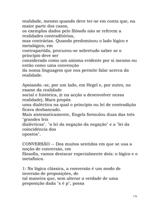 realidade, mesmo quando deve ter-se em conta que, na
maior parte dos casos,
os exemplos dados pelo filósofo não se referem a
realidades contraditórias,
mas contrárias. Quando predominou o lado lógico e
metalógico, em
contrapartida, procurou-se sobretudo saber se o
princípio deve ser
considerado como um axioma evidente por si mesmo ou
então como uma convenção
da nossa linguagem que nos permite falar acerca da
realidade.
Apoiando.-se, por um lado, em Hegel e, por outro, no
exame da realidade
social e histórica, (e na acção a desenvolver nessa
realidade), Marx propôs
uma dialéctica na qual o princípio ou lei de contradição
ficava desbancado.
Mais sistematicamente, Engels formulou duas das três
"grandes leis
dialécticas". "a lei da negação da negação" e a "lei da
coincidência dos
opostos".
CONVERSÃO -- Dos muitos sentidos em que se usa a
noção de conversão, em
filosofia, vamos destacar especialmente dois: o lógico e o
metafísico.
1: Na lógica clássica, a conversão é um modo de
inversão de proposições, de
tal maneira que, sem alterar a verdade de uma
proposição dada "s é p", possa
170
 