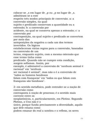colocar-se _s em lugar de _p ou _p no lugar de _s.
admitiram-se a este
respeito três modos principais de conversão. a: a
conversão simples, na qual
sujeito e predicado conservam a quantidade ou a
extensão; b: a conversão por
acidente, na qual se conserva apenas a extensão; c: a
conversão por
contraposição, na qual sujeito e predicado se convertem
por meio das
anteposições da negativa a cada um dos termos
invertidos. Os lógicos
estabeleceram várias regras para a conversão, baseadas
na conversão de um
termo, enquanto sujeito, com a mesma extensão que
esse termo tinha como
predicado. Quando não se cumpre esta condição,
surgem sofismas. Assim, por
exemplo, é admissível a conversão de "nenhum animal é
racional" em "nenhum
ser racional é animal", mas não o é a conversão de
"todos os homens bondosos
falam com franqueza" em "todos os que falam com
franqueza são bondosos".
2: em sentido metafísico, pode entender-se a noção de
conversão como
contraposta à noção de processo; é o sentido mais
corrente entre os
neoplatónicos, e, particularmente, em Plotino. Segundo
Plotino, o Uno não é o
único, porque funda precisamente a diversidade, aquilo
que dele emana como
podem emanar do real a sombra e o reflexo, os seres
171
 