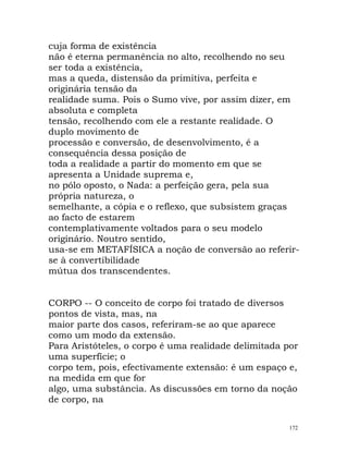 cuja forma de existência
não é eterna permanência no alto, recolhendo no seu
ser toda a existência,
mas a queda, distensão da primitiva, perfeita e
originária tensão da
realidade suma. Pois o Sumo vive, por assim dizer, em
absoluta e completa
tensão, recolhendo com ele a restante realidade. O
duplo movimento de
processão e conversão, de desenvolvimento, é a
consequência dessa posição de
toda a realidade a partir do momento em que se
apresenta a Unidade suprema e,
no pólo oposto, o Nada: a perfeição gera, pela sua
própria natureza, o
semelhante, a cópia e o reflexo, que subsistem graças
ao facto de estarem
contemplativamente voltados para o seu modelo
originário. Noutro sentido,
usa-se em METAFÍSICA a noção de conversão ao referir-
se à convertibilidade
mútua dos transcendentes.
CORPO -- O conceito de corpo foi tratado de diversos
pontos de vista, mas, na
maior parte dos casos, referiram-se ao que aparece
como um modo da extensão.
Para Aristóteles, o corpo é uma realidade delimitada por
uma superfície; o
corpo tem, pois, efectivamente extensão: é um espaço e,
na medida em que for
algo, uma substância. As discussões em torno da noção
de corpo, na
172
 