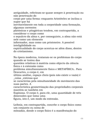 antiguidade, referiram-se quase sempre à penetração ou
não penetração do
corpo por uma forma: enquanto Aristóteles se inclina a
supor que há
inevitavelmente em toda a corporidade uma formação,
algumas correntes
platónicas e pitagóricas tendem, em contrapartida, a
considerar o corpo como
o sepulcro da alma e, por conseguinte, a alma não está
nele como um elemento
informador, mas como um prisioneiro. A possível
inteligibilidade ou
espiritualidade do corpo acentua-se além disso, dentro
do cristianismo.
Na época moderna, trataram-se os problemas do corpo
quando se tratou das
questões relativas à matéria como objecto da ciência
física e à extensão como
problema simultaneamente físico e METAFÍSICA.. Para
Descartes, o corpo é, em
última análise, espaço cheio (pois não existe o vazio) é
_coisa _extensa que
se caracteriza pela simultaneidade do movimento das
suas partes. A
característica geometrização das propriedades corporais
mantém-se também em
Espinosa. O corpo é, para ele, uma quantidade de três
dimensões que toma uma
figura, isto é, um modo da extensão.
Leibniz, em contrapartida, concebe o corpo físico como
um conjunto ou soma de
mónadas, donde o corpo físico é a manifestação do
173
 